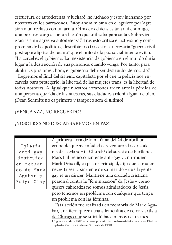 estructura de autodefensa, y lucharé, he luchado y estoy luchando por nosotrxs en los barracones. Estoy ahora mismo en el agujero por ‘agre- si6n a un recluso con un arma’ Otras dos chicas estén aqui conmigo, una por tres cargos con un bastén que utilizaba para saltar. Sobrevivo ‘gracias a mi agresiva autodefensa.” Tras esto critica el activismo y com- promiso de Ixs politicxs, describiendo tras esto la necesaria “guerra civil post-apocaliptica de locura” que ¢l mito de la paz social intenta evitar. “La cércel es el gobierno. La inexistencia de gobierno en ¢l mundo daria lugar a la destruccion de sus prisiones, cuando venga. Por tanto, para abolir las prisiones ahora, el gobierno debe ser destruido, derrocado”  Logremos el final del sistema capitalista por ¢l que la policia nos en- carcela para protegerlo; la libertad de las mujeres trans, es la libertad de todxs nosotrxs. Al igual que nuestros corazones arden ante la pérdida de una persona querida de las nuestras, sus ciudades arderén igual de bien. iDean Schmitz no es primero y tampoco seré el dltimo!  {VENGANZA, NO RECUERDO!  iNOSOTRXS NO DESCANSAREMOS EN PAZ!  "A primera hora dc 1a manana del 24 e abril un Tglesia | grupo de queers enfadadxs reventaron las cristale- anti-gay | rasdelaMars Hill Church’ del sureste de Portland.  destruida | Mars Hill es notoriamente anti-gay y anti-mujer. en recuer-| Mark Driscoll, su pastor principal, dijo que la mujer do de Mark| necesita ser la sirviente de su marido y que la gente Aguhar y | gayesun cincer. Mantiene una cruzada cristiana Paige Clay| personal contrala “feminizacion” de Jesiis - como queers cabreadxs no somos admiradorxs de Jests,  pero tenemos un problema con cualquier que tenga un problema con las féminas.  Esta accién fue realizada en memoria de Mark Agu- har, una fiera queer / trans femenina de color y artista  se suicidé hace menos de un mes. 1 “Iglesia de Mars Fll una rams protstant undsmentalistscreads en 1996 de implntacin prinips en e Surocste de EEUU. 